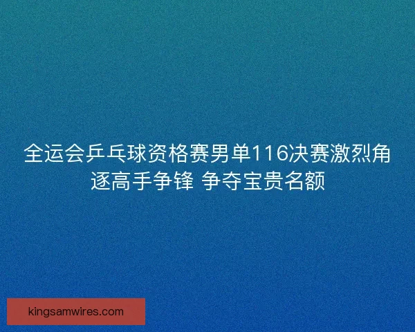 全运会乒乓球资格赛男单116决赛激烈角逐高手争锋 争夺宝贵名额