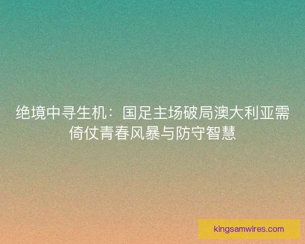 绝境中寻生机：国足主场破局澳大利亚需倚仗青春风暴与防守智慧