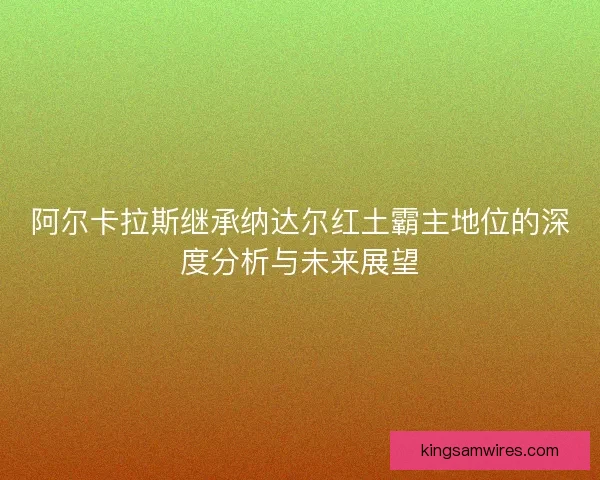 阿尔卡拉斯继承纳达尔红土霸主地位的深度分析与未来展望