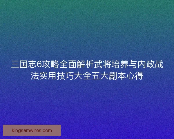 三国志6攻略全面解析武将培养与内政战法实用技巧大全五大剧本心得